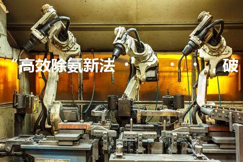 “高效除氨新法，破解氨氮廢水超標難題”